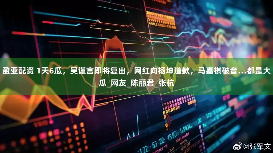 盈亚配资 1天6瓜，吴谨言即将复出，网红向杨坤道歉，马嘉祺破音…都是大瓜_网友_陈丽君_张杭