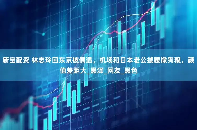 新宝配资 林志玲回东京被偶遇，机场和日本老公搂腰撒狗粮，颜值差距大_黑泽_网友_黑色