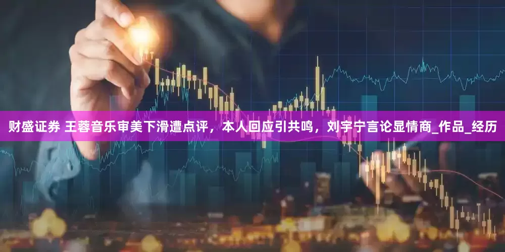 财盛证券 王蓉音乐审美下滑遭点评，本人回应引共鸣，刘宇宁言论显情商_作品_经历