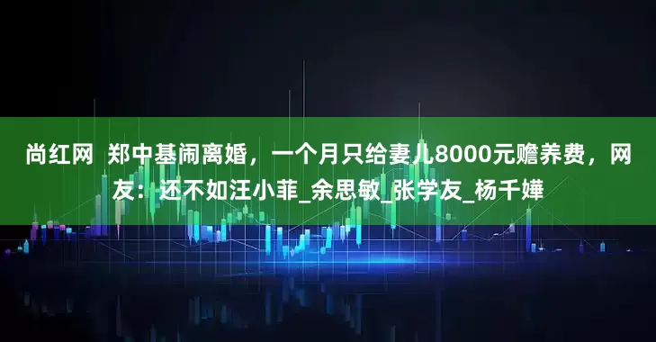 尚红网  郑中基闹离婚，一个月只给妻儿8000元赡养费，网友：还不如汪小菲_余思敏_张学友_杨千嬅
