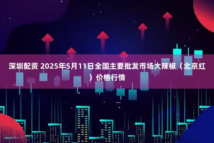 深圳配资 2025年5月11日全国主要批发市场大辣椒（北京红）价格行情