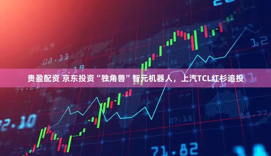 贵盈配资 京东投资“独角兽”智元机器人，上汽TCL红杉追投