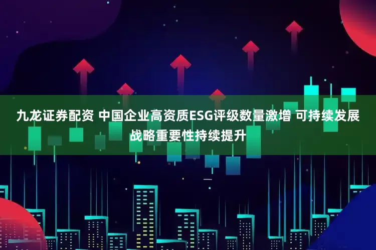 九龙证券配资 中国企业高资质ESG评级数量激增 可持续发展战略重要性持续提升