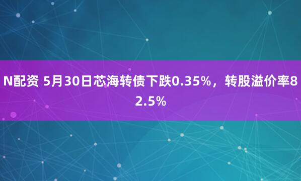N配资 5月30日芯海转债下跌0.35%，转股溢价率82.5%