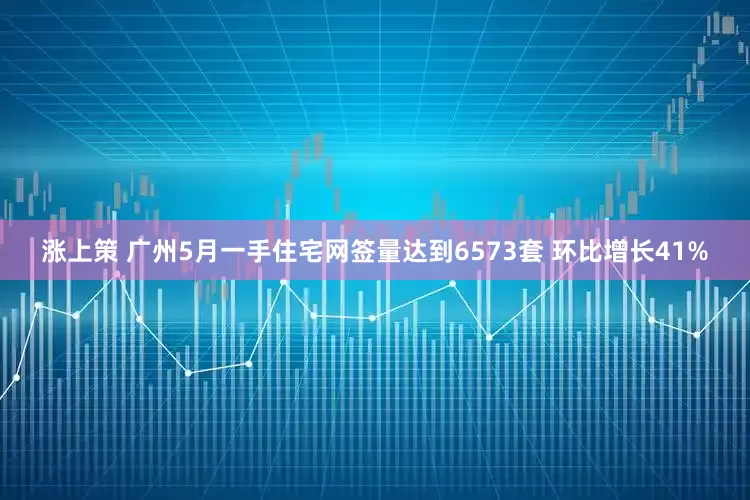 涨上策 广州5月一手住宅网签量达到6573套 环比增长41%