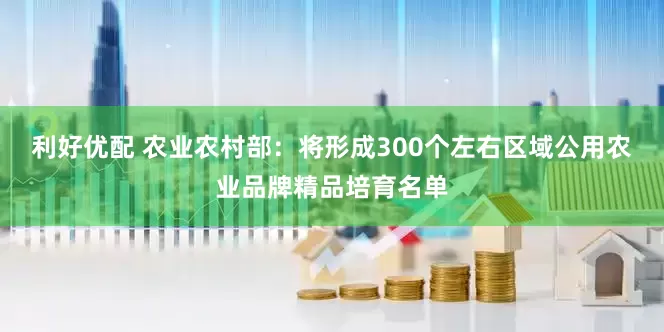 利好优配 农业农村部：将形成300个左右区域公用农业品牌精品培育名单