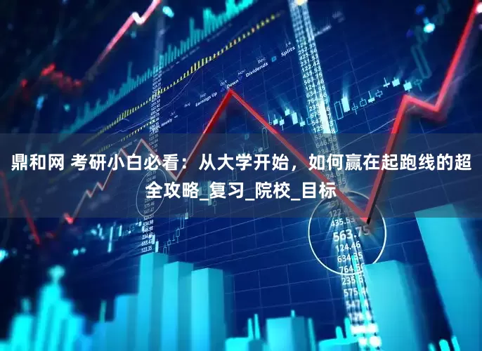 鼎和网 考研小白必看：从大学开始，如何赢在起跑线的超全攻略_复习_院校_目标