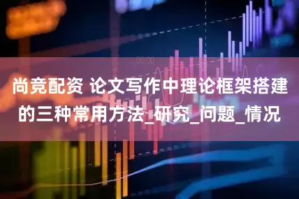 尚竞配资 论文写作中理论框架搭建的三种常用方法_研究_问题_情况