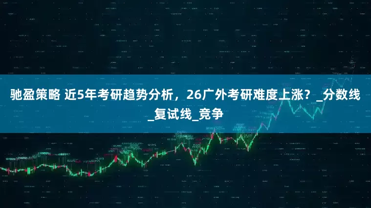 驰盈策略 近5年考研趋势分析，26广外考研难度上涨？_分数线_复试线_竞争