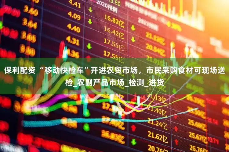 保利配资 “移动快检车”开进农贸市场，市民采购食材可现场送检_农副产品市场_检测_进货