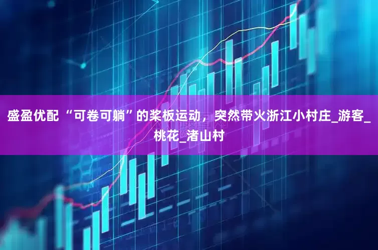 盛盈优配 “可卷可躺”的桨板运动，突然带火浙江小村庄_游客_桃花_渚山村
