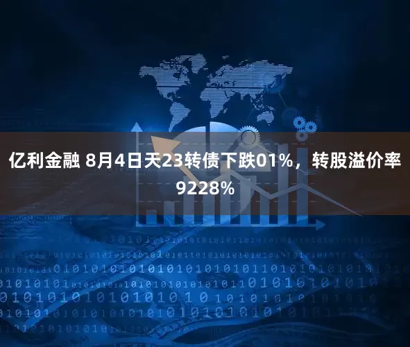 亿利金融 8月4日天23转债下跌01%，转股溢价率9228%