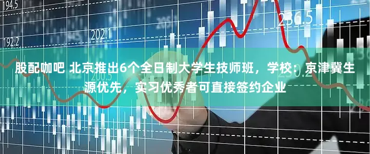 股配咖吧 北京推出6个全日制大学生技师班，学校：京津冀生源优先，实习优秀者可直接签约企业